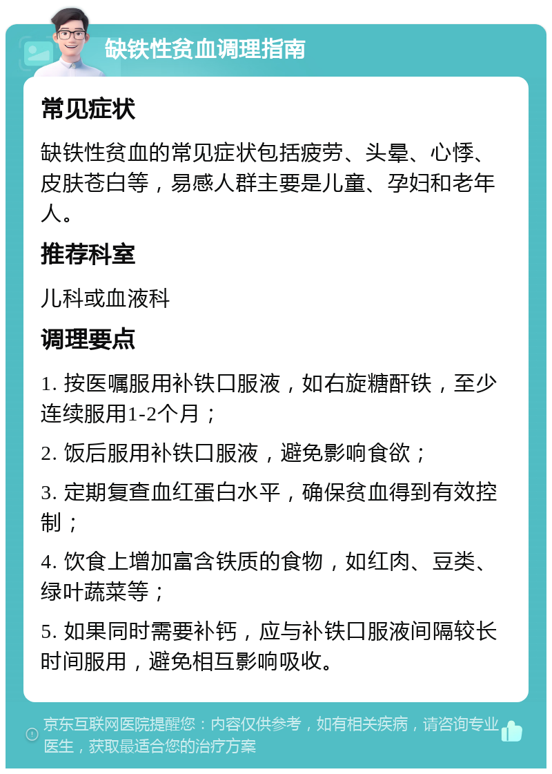 缺铁性贫血调理指南 常见症状 缺铁性贫血的常见症状包括疲劳、头晕、心悸、皮肤苍白等，易感人群主要是儿童、孕妇和老年人。 推荐科室 儿科或血液科 调理要点 1. 按医嘱服用补铁口服液，如右旋糖酐铁，至少连续服用1-2个月； 2. 饭后服用补铁口服液，避免影响食欲； 3. 定期复查血红蛋白水平，确保贫血得到有效控制； 4. 饮食上增加富含铁质的食物，如红肉、豆类、绿叶蔬菜等； 5. 如果同时需要补钙，应与补铁口服液间隔较长时间服用，避免相互影响吸收。