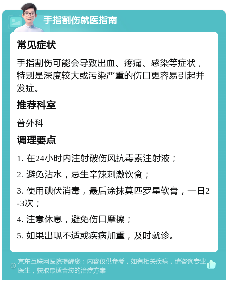 手指割伤就医指南 常见症状 手指割伤可能会导致出血、疼痛、感染等症状，特别是深度较大或污染严重的伤口更容易引起并发症。 推荐科室 普外科 调理要点 1. 在24小时内注射破伤风抗毒素注射液； 2. 避免沾水，忌生辛辣刺激饮食； 3. 使用碘伏消毒，最后涂抹莫匹罗星软膏，一日2-3次； 4. 注意休息，避免伤口摩擦； 5. 如果出现不适或疾病加重，及时就诊。