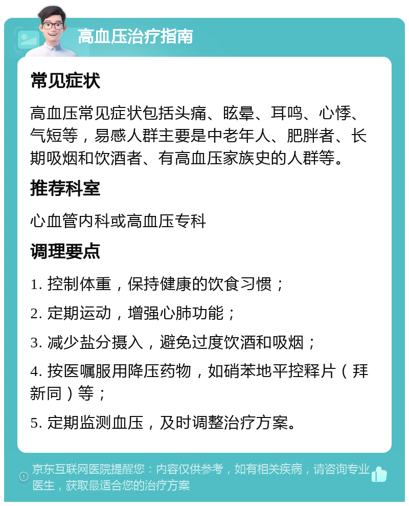 高血压治疗指南 常见症状 高血压常见症状包括头痛、眩晕、耳鸣、心悸、气短等，易感人群主要是中老年人、肥胖者、长期吸烟和饮酒者、有高血压家族史的人群等。 推荐科室 心血管内科或高血压专科 调理要点 1. 控制体重，保持健康的饮食习惯； 2. 定期运动，增强心肺功能； 3. 减少盐分摄入，避免过度饮酒和吸烟； 4. 按医嘱服用降压药物，如硝苯地平控释片（拜新同）等； 5. 定期监测血压，及时调整治疗方案。