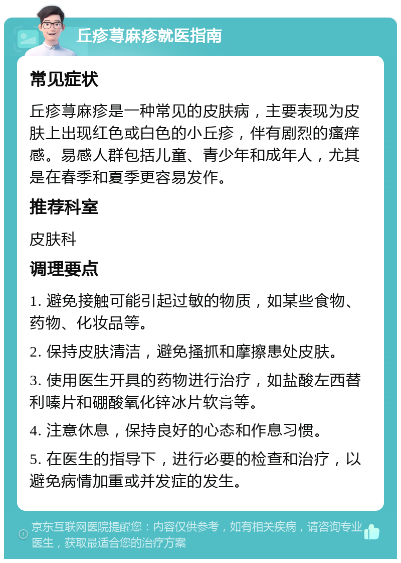 丘疹荨麻疹就医指南 常见症状 丘疹荨麻疹是一种常见的皮肤病，主要表现为皮肤上出现红色或白色的小丘疹，伴有剧烈的瘙痒感。易感人群包括儿童、青少年和成年人，尤其是在春季和夏季更容易发作。 推荐科室 皮肤科 调理要点 1. 避免接触可能引起过敏的物质，如某些食物、药物、化妆品等。 2. 保持皮肤清洁，避免搔抓和摩擦患处皮肤。 3. 使用医生开具的药物进行治疗，如盐酸左西替利嗪片和硼酸氧化锌冰片软膏等。 4. 注意休息，保持良好的心态和作息习惯。 5. 在医生的指导下，进行必要的检查和治疗，以避免病情加重或并发症的发生。