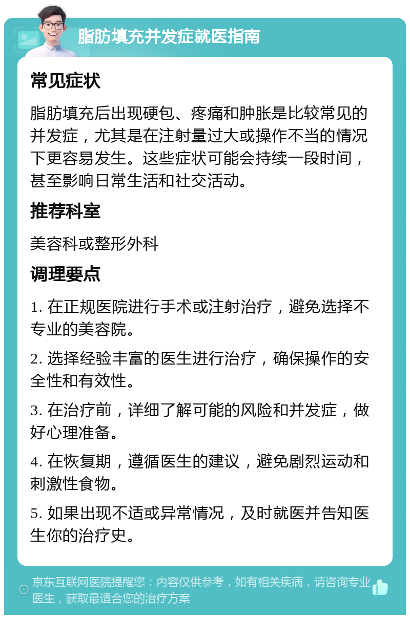 脂肪填充并发症就医指南 常见症状 脂肪填充后出现硬包、疼痛和肿胀是比较常见的并发症，尤其是在注射量过大或操作不当的情况下更容易发生。这些症状可能会持续一段时间，甚至影响日常生活和社交活动。 推荐科室 美容科或整形外科 调理要点 1. 在正规医院进行手术或注射治疗，避免选择不专业的美容院。 2. 选择经验丰富的医生进行治疗，确保操作的安全性和有效性。 3. 在治疗前，详细了解可能的风险和并发症，做好心理准备。 4. 在恢复期，遵循医生的建议，避免剧烈运动和刺激性食物。 5. 如果出现不适或异常情况，及时就医并告知医生你的治疗史。