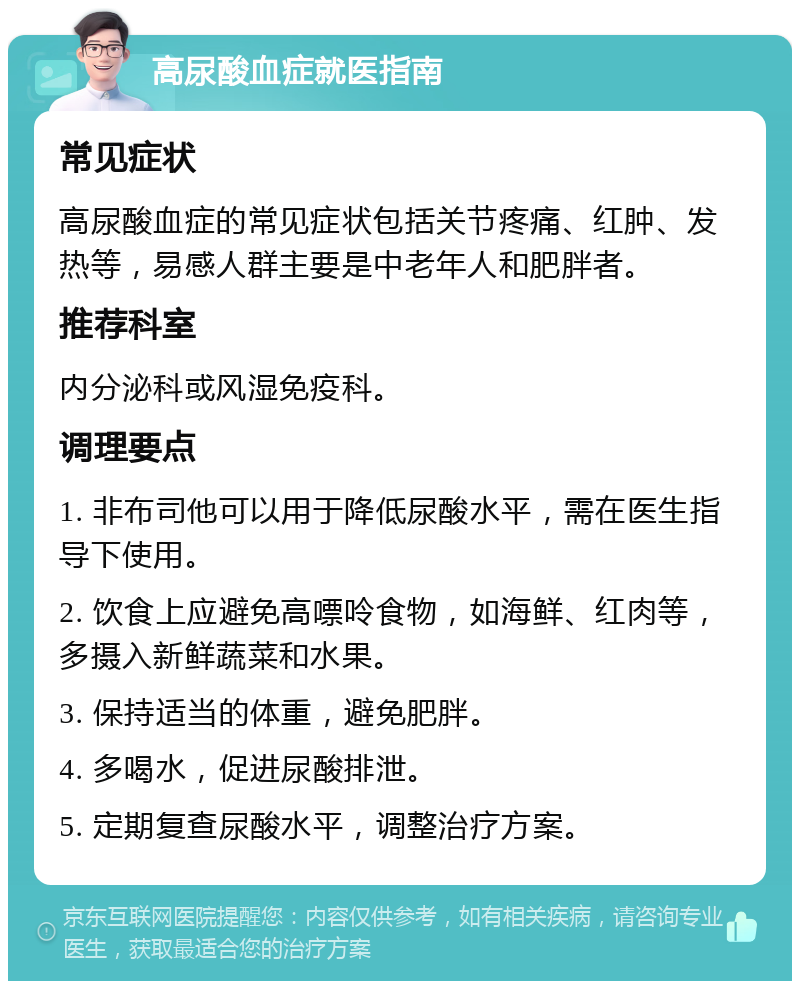 高尿酸血症就医指南 常见症状 高尿酸血症的常见症状包括关节疼痛、红肿、发热等，易感人群主要是中老年人和肥胖者。 推荐科室 内分泌科或风湿免疫科。 调理要点 1. 非布司他可以用于降低尿酸水平，需在医生指导下使用。 2. 饮食上应避免高嘌呤食物，如海鲜、红肉等，多摄入新鲜蔬菜和水果。 3. 保持适当的体重，避免肥胖。 4. 多喝水，促进尿酸排泄。 5. 定期复查尿酸水平，调整治疗方案。