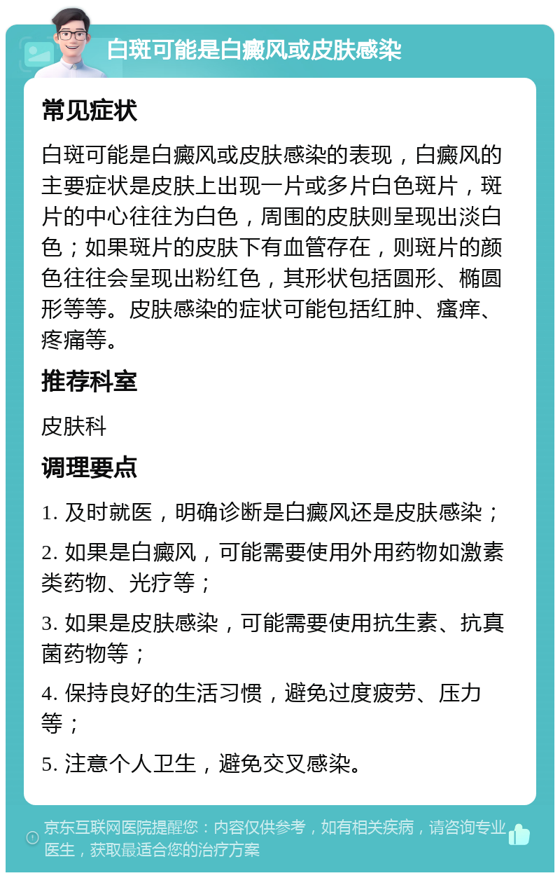 白斑可能是白癜风或皮肤感染 常见症状 白斑可能是白癜风或皮肤感染的表现，白癜风的主要症状是皮肤上出现一片或多片白色斑片，斑片的中心往往为白色，周围的皮肤则呈现出淡白色；如果斑片的皮肤下有血管存在，则斑片的颜色往往会呈现出粉红色，其形状包括圆形、椭圆形等等。皮肤感染的症状可能包括红肿、瘙痒、疼痛等。 推荐科室 皮肤科 调理要点 1. 及时就医，明确诊断是白癜风还是皮肤感染； 2. 如果是白癜风，可能需要使用外用药物如激素类药物、光疗等； 3. 如果是皮肤感染，可能需要使用抗生素、抗真菌药物等； 4. 保持良好的生活习惯，避免过度疲劳、压力等； 5. 注意个人卫生，避免交叉感染。