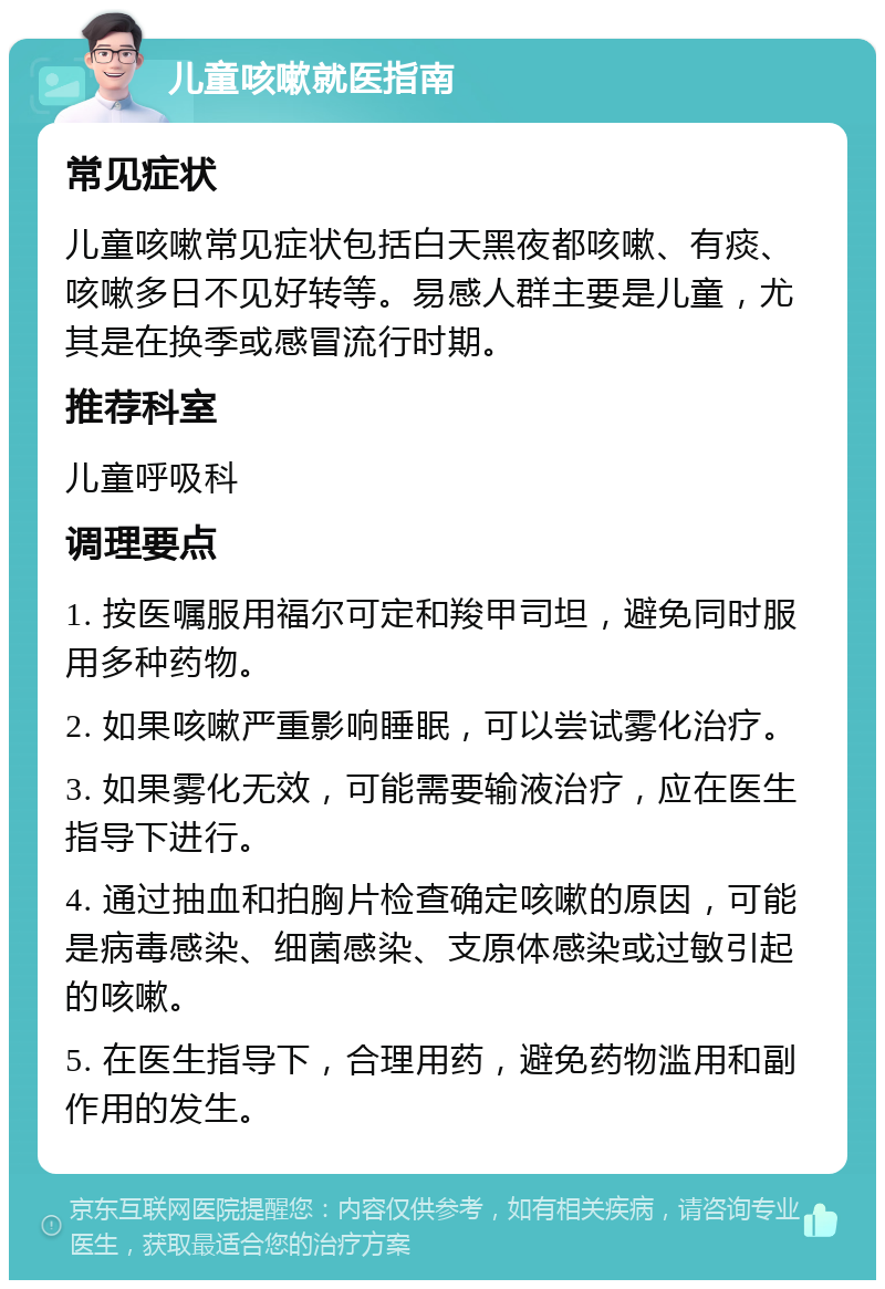 儿童咳嗽就医指南 常见症状 儿童咳嗽常见症状包括白天黑夜都咳嗽、有痰、咳嗽多日不见好转等。易感人群主要是儿童，尤其是在换季或感冒流行时期。 推荐科室 儿童呼吸科 调理要点 1. 按医嘱服用福尔可定和羧甲司坦，避免同时服用多种药物。 2. 如果咳嗽严重影响睡眠，可以尝试雾化治疗。 3. 如果雾化无效，可能需要输液治疗，应在医生指导下进行。 4. 通过抽血和拍胸片检查确定咳嗽的原因，可能是病毒感染、细菌感染、支原体感染或过敏引起的咳嗽。 5. 在医生指导下，合理用药，避免药物滥用和副作用的发生。