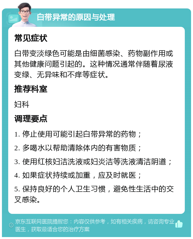 白带异常的原因与处理 常见症状 白带变淡绿色可能是由细菌感染、药物副作用或其他健康问题引起的。这种情况通常伴随着尿液变绿、无异味和不痒等症状。 推荐科室 妇科 调理要点 1. 停止使用可能引起白带异常的药物； 2. 多喝水以帮助清除体内的有害物质； 3. 使用红核妇洁洗液或妇炎洁等洗液清洁阴道； 4. 如果症状持续或加重，应及时就医； 5. 保持良好的个人卫生习惯，避免性生活中的交叉感染。