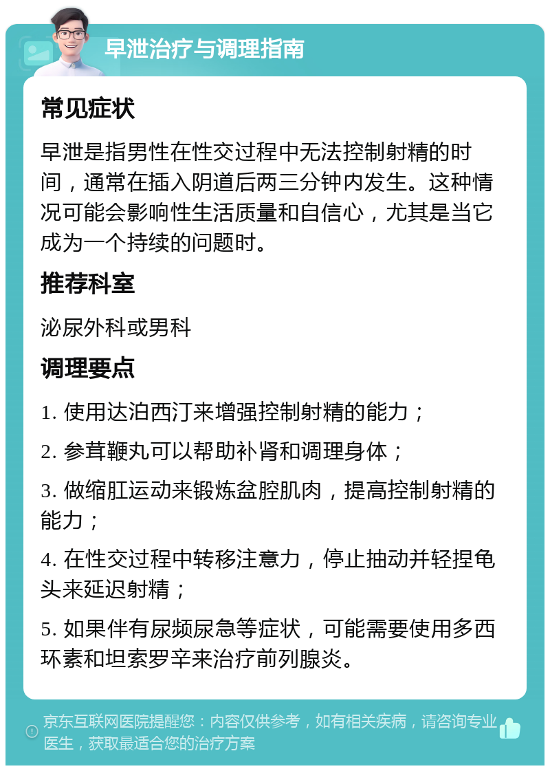 早泄治疗与调理指南 常见症状 早泄是指男性在性交过程中无法控制射精的时间，通常在插入阴道后两三分钟内发生。这种情况可能会影响性生活质量和自信心，尤其是当它成为一个持续的问题时。 推荐科室 泌尿外科或男科 调理要点 1. 使用达泊西汀来增强控制射精的能力； 2. 参茸鞭丸可以帮助补肾和调理身体； 3. 做缩肛运动来锻炼盆腔肌肉，提高控制射精的能力； 4. 在性交过程中转移注意力，停止抽动并轻捏龟头来延迟射精； 5. 如果伴有尿频尿急等症状，可能需要使用多西环素和坦索罗辛来治疗前列腺炎。