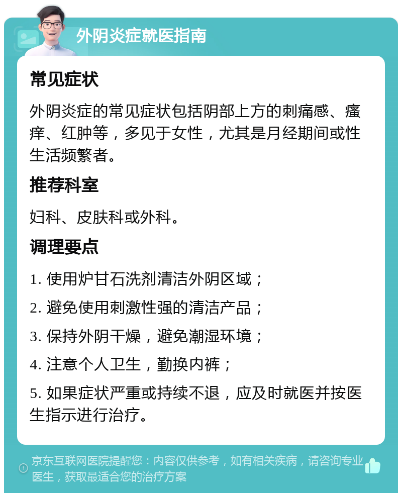 外阴炎症就医指南 常见症状 外阴炎症的常见症状包括阴部上方的刺痛感、瘙痒、红肿等，多见于女性，尤其是月经期间或性生活频繁者。 推荐科室 妇科、皮肤科或外科。 调理要点 1. 使用炉甘石洗剂清洁外阴区域； 2. 避免使用刺激性强的清洁产品； 3. 保持外阴干燥，避免潮湿环境； 4. 注意个人卫生，勤换内裤； 5. 如果症状严重或持续不退，应及时就医并按医生指示进行治疗。