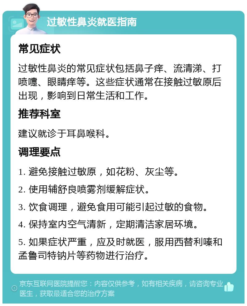 过敏性鼻炎就医指南 常见症状 过敏性鼻炎的常见症状包括鼻子痒、流清涕、打喷嚏、眼睛痒等。这些症状通常在接触过敏原后出现，影响到日常生活和工作。 推荐科室 建议就诊于耳鼻喉科。 调理要点 1. 避免接触过敏原，如花粉、灰尘等。 2. 使用辅舒良喷雾剂缓解症状。 3. 饮食调理，避免食用可能引起过敏的食物。 4. 保持室内空气清新，定期清洁家居环境。 5. 如果症状严重，应及时就医，服用西替利嗪和孟鲁司特钠片等药物进行治疗。