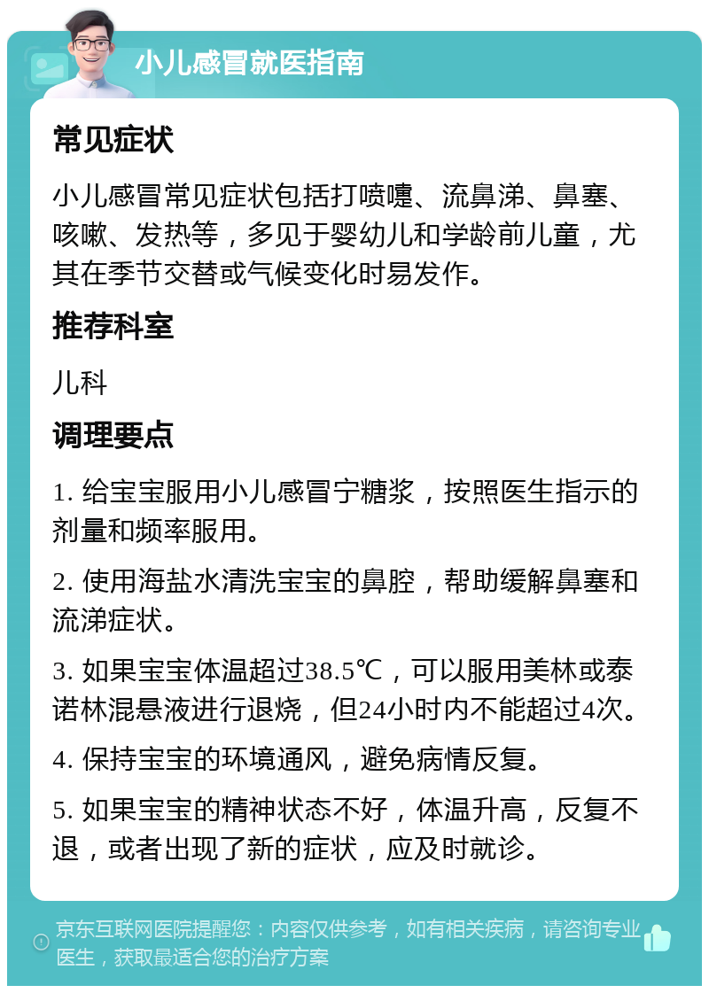 小儿感冒就医指南 常见症状 小儿感冒常见症状包括打喷嚏、流鼻涕、鼻塞、咳嗽、发热等，多见于婴幼儿和学龄前儿童，尤其在季节交替或气候变化时易发作。 推荐科室 儿科 调理要点 1. 给宝宝服用小儿感冒宁糖浆，按照医生指示的剂量和频率服用。 2. 使用海盐水清洗宝宝的鼻腔，帮助缓解鼻塞和流涕症状。 3. 如果宝宝体温超过38.5℃，可以服用美林或泰诺林混悬液进行退烧，但24小时内不能超过4次。 4. 保持宝宝的环境通风，避免病情反复。 5. 如果宝宝的精神状态不好，体温升高，反复不退，或者出现了新的症状，应及时就诊。