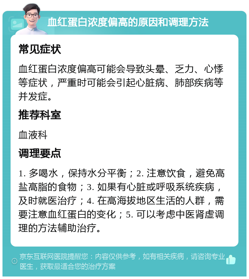 血红蛋白浓度偏高的原因和调理方法 常见症状 血红蛋白浓度偏高可能会导致头晕、乏力、心悸等症状，严重时可能会引起心脏病、肺部疾病等并发症。 推荐科室 血液科 调理要点 1. 多喝水，保持水分平衡；2. 注意饮食，避免高盐高脂的食物；3. 如果有心脏或呼吸系统疾病，及时就医治疗；4. 在高海拔地区生活的人群，需要注意血红蛋白的变化；5. 可以考虑中医肾虚调理的方法辅助治疗。