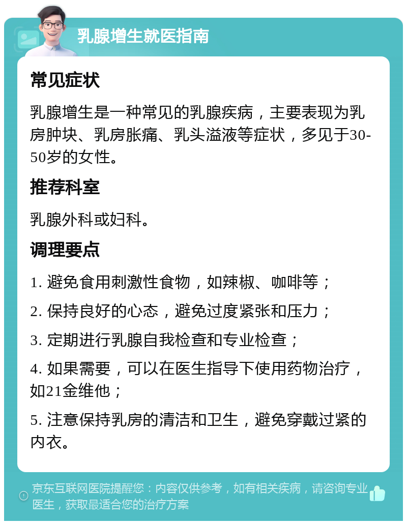 乳腺增生就医指南 常见症状 乳腺增生是一种常见的乳腺疾病，主要表现为乳房肿块、乳房胀痛、乳头溢液等症状，多见于30-50岁的女性。 推荐科室 乳腺外科或妇科。 调理要点 1. 避免食用刺激性食物，如辣椒、咖啡等； 2. 保持良好的心态，避免过度紧张和压力； 3. 定期进行乳腺自我检查和专业检查； 4. 如果需要，可以在医生指导下使用药物治疗，如21金维他； 5. 注意保持乳房的清洁和卫生，避免穿戴过紧的内衣。