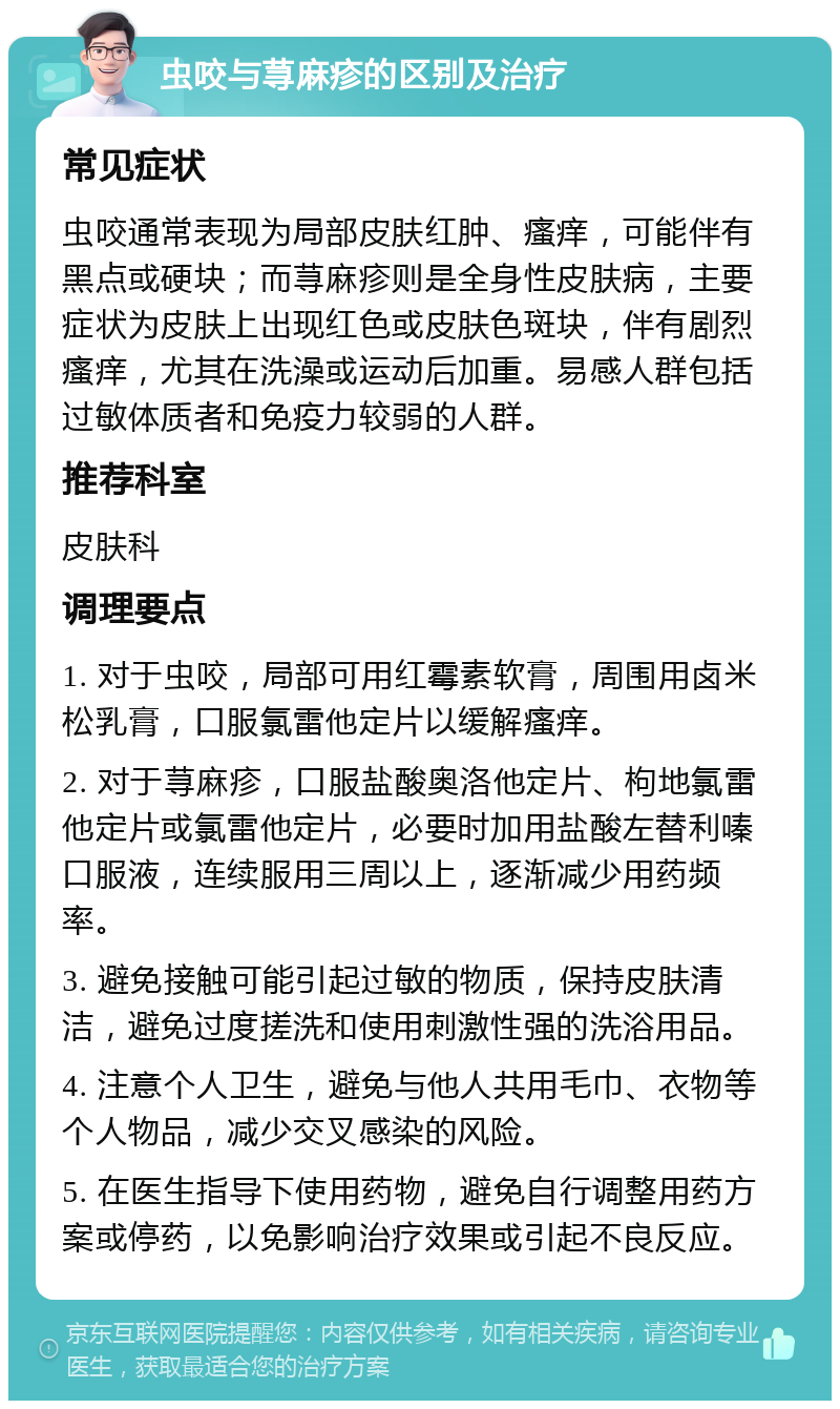 虫咬与荨麻疹的区别及治疗 常见症状 虫咬通常表现为局部皮肤红肿、瘙痒，可能伴有黑点或硬块；而荨麻疹则是全身性皮肤病，主要症状为皮肤上出现红色或皮肤色斑块，伴有剧烈瘙痒，尤其在洗澡或运动后加重。易感人群包括过敏体质者和免疫力较弱的人群。 推荐科室 皮肤科 调理要点 1. 对于虫咬，局部可用红霉素软膏，周围用卤米松乳膏，口服氯雷他定片以缓解瘙痒。 2. 对于荨麻疹，口服盐酸奥洛他定片、枸地氯雷他定片或氯雷他定片，必要时加用盐酸左替利嗪口服液，连续服用三周以上，逐渐减少用药频率。 3. 避免接触可能引起过敏的物质，保持皮肤清洁，避免过度搓洗和使用刺激性强的洗浴用品。 4. 注意个人卫生，避免与他人共用毛巾、衣物等个人物品，减少交叉感染的风险。 5. 在医生指导下使用药物，避免自行调整用药方案或停药，以免影响治疗效果或引起不良反应。