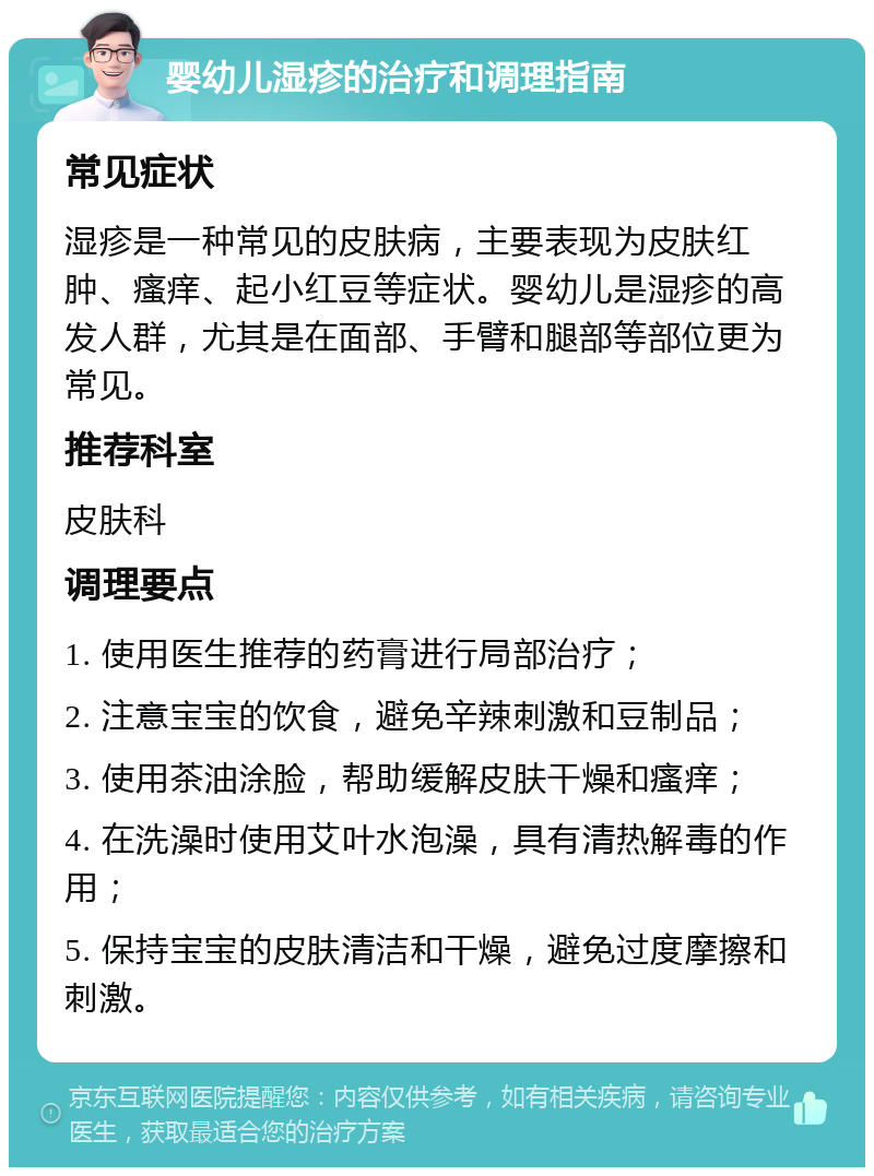 婴幼儿湿疹的治疗和调理指南 常见症状 湿疹是一种常见的皮肤病，主要表现为皮肤红肿、瘙痒、起小红豆等症状。婴幼儿是湿疹的高发人群，尤其是在面部、手臂和腿部等部位更为常见。 推荐科室 皮肤科 调理要点 1. 使用医生推荐的药膏进行局部治疗； 2. 注意宝宝的饮食，避免辛辣刺激和豆制品； 3. 使用茶油涂脸，帮助缓解皮肤干燥和瘙痒； 4. 在洗澡时使用艾叶水泡澡，具有清热解毒的作用； 5. 保持宝宝的皮肤清洁和干燥，避免过度摩擦和刺激。