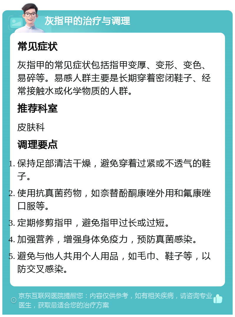 灰指甲的治疗与调理 常见症状 灰指甲的常见症状包括指甲变厚、变形、变色、易碎等。易感人群主要是长期穿着密闭鞋子、经常接触水或化学物质的人群。 推荐科室 皮肤科 调理要点 保持足部清洁干燥，避免穿着过紧或不透气的鞋子。 使用抗真菌药物，如奈替酚酮康唑外用和氟康唑口服等。 定期修剪指甲，避免指甲过长或过短。 加强营养，增强身体免疫力，预防真菌感染。 避免与他人共用个人用品，如毛巾、鞋子等，以防交叉感染。