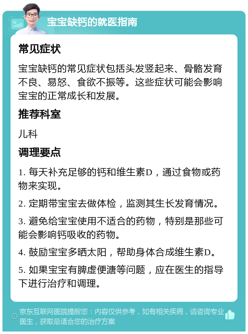 宝宝缺钙的就医指南 常见症状 宝宝缺钙的常见症状包括头发竖起来、骨骼发育不良、易怒、食欲不振等。这些症状可能会影响宝宝的正常成长和发展。 推荐科室 儿科 调理要点 1. 每天补充足够的钙和维生素D，通过食物或药物来实现。 2. 定期带宝宝去做体检，监测其生长发育情况。 3. 避免给宝宝使用不适合的药物，特别是那些可能会影响钙吸收的药物。 4. 鼓励宝宝多晒太阳，帮助身体合成维生素D。 5. 如果宝宝有脾虚便溏等问题，应在医生的指导下进行治疗和调理。