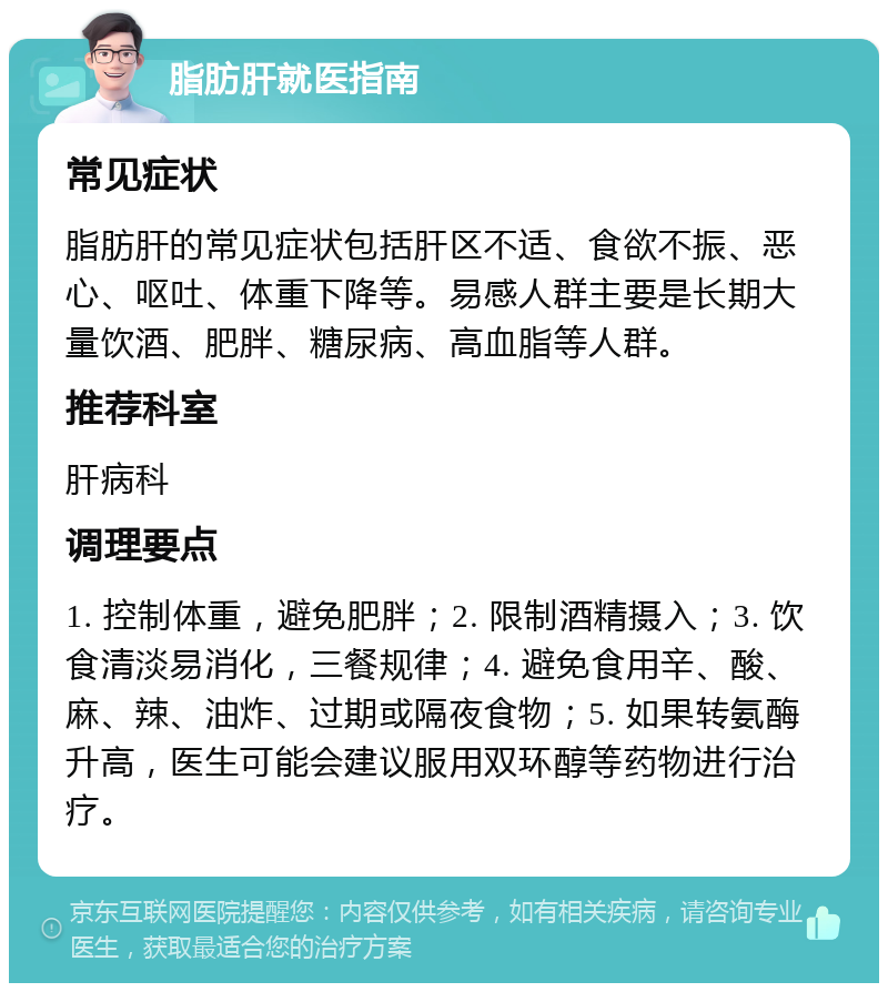 脂肪肝就医指南 常见症状 脂肪肝的常见症状包括肝区不适、食欲不振、恶心、呕吐、体重下降等。易感人群主要是长期大量饮酒、肥胖、糖尿病、高血脂等人群。 推荐科室 肝病科 调理要点 1. 控制体重，避免肥胖；2. 限制酒精摄入；3. 饮食清淡易消化，三餐规律；4. 避免食用辛、酸、麻、辣、油炸、过期或隔夜食物；5. 如果转氨酶升高，医生可能会建议服用双环醇等药物进行治疗。