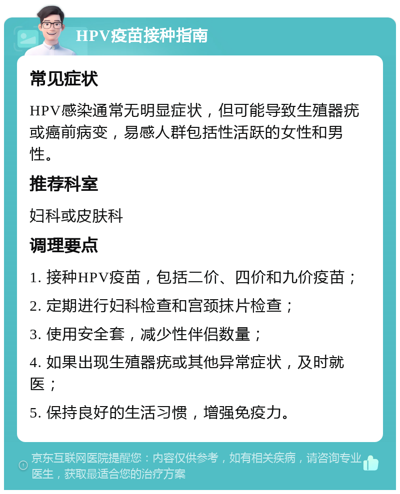 HPV疫苗接种指南 常见症状 HPV感染通常无明显症状，但可能导致生殖器疣或癌前病变，易感人群包括性活跃的女性和男性。 推荐科室 妇科或皮肤科 调理要点 1. 接种HPV疫苗，包括二价、四价和九价疫苗； 2. 定期进行妇科检查和宫颈抹片检查； 3. 使用安全套，减少性伴侣数量； 4. 如果出现生殖器疣或其他异常症状，及时就医； 5. 保持良好的生活习惯，增强免疫力。