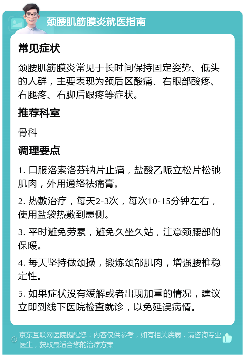 颈腰肌筋膜炎就医指南 常见症状 颈腰肌筋膜炎常见于长时间保持固定姿势、低头的人群，主要表现为颈后区酸痛、右眼部酸疼、右腿疼、右脚后跟疼等症状。 推荐科室 骨科 调理要点 1. 口服洛索洛芬钠片止痛，盐酸乙哌立松片松弛肌肉，外用通络祛痛膏。 2. 热敷治疗，每天2-3次，每次10-15分钟左右，使用盐袋热敷到患侧。 3. 平时避免劳累，避免久坐久站，注意颈腰部的保暖。 4. 每天坚持做颈操，锻炼颈部肌肉，增强腰椎稳定性。 5. 如果症状没有缓解或者出现加重的情况，建议立即到线下医院检查就诊，以免延误病情。