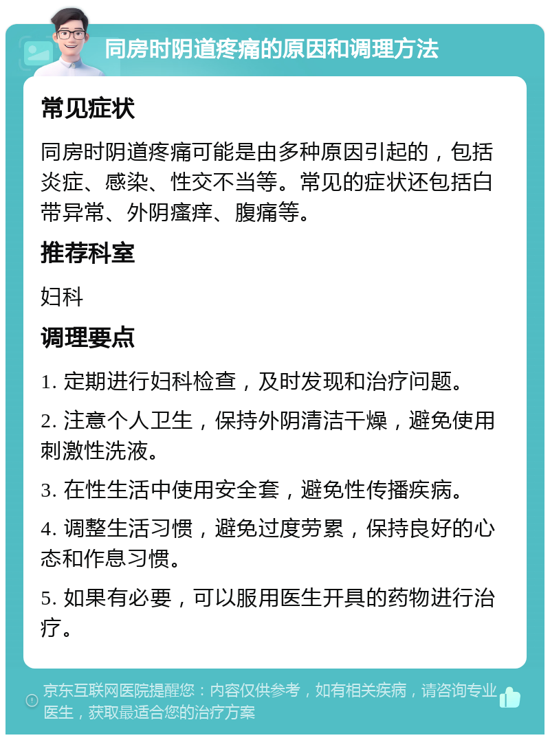 同房时阴道疼痛的原因和调理方法 常见症状 同房时阴道疼痛可能是由多种原因引起的，包括炎症、感染、性交不当等。常见的症状还包括白带异常、外阴瘙痒、腹痛等。 推荐科室 妇科 调理要点 1. 定期进行妇科检查，及时发现和治疗问题。 2. 注意个人卫生，保持外阴清洁干燥，避免使用刺激性洗液。 3. 在性生活中使用安全套，避免性传播疾病。 4. 调整生活习惯，避免过度劳累，保持良好的心态和作息习惯。 5. 如果有必要，可以服用医生开具的药物进行治疗。