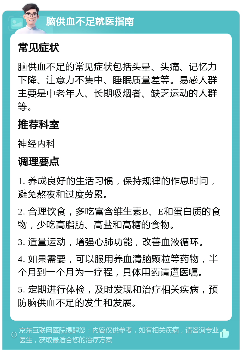 脑供血不足就医指南 常见症状 脑供血不足的常见症状包括头晕、头痛、记忆力下降、注意力不集中、睡眠质量差等。易感人群主要是中老年人、长期吸烟者、缺乏运动的人群等。 推荐科室 神经内科 调理要点 1. 养成良好的生活习惯，保持规律的作息时间，避免熬夜和过度劳累。 2. 合理饮食，多吃富含维生素B、E和蛋白质的食物，少吃高脂肪、高盐和高糖的食物。 3. 适量运动，增强心肺功能，改善血液循环。 4. 如果需要，可以服用养血清脑颗粒等药物，半个月到一个月为一疗程，具体用药请遵医嘱。 5. 定期进行体检，及时发现和治疗相关疾病，预防脑供血不足的发生和发展。