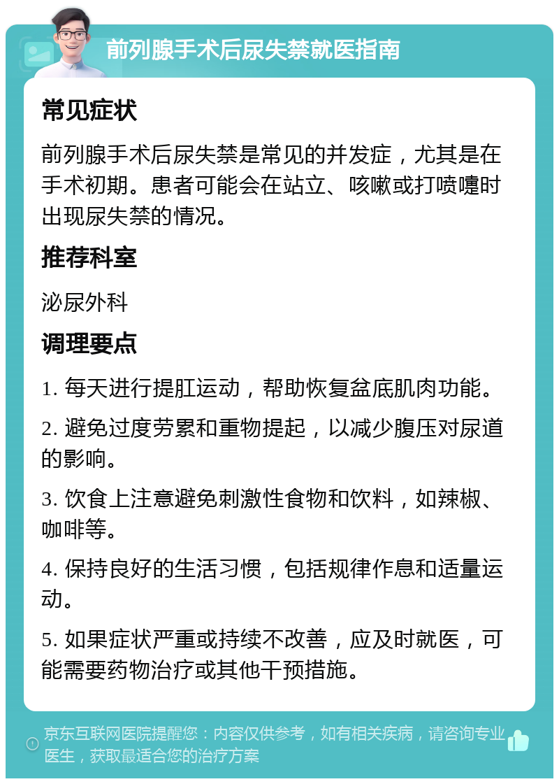 前列腺手术后尿失禁就医指南 常见症状 前列腺手术后尿失禁是常见的并发症，尤其是在手术初期。患者可能会在站立、咳嗽或打喷嚏时出现尿失禁的情况。 推荐科室 泌尿外科 调理要点 1. 每天进行提肛运动，帮助恢复盆底肌肉功能。 2. 避免过度劳累和重物提起，以减少腹压对尿道的影响。 3. 饮食上注意避免刺激性食物和饮料，如辣椒、咖啡等。 4. 保持良好的生活习惯，包括规律作息和适量运动。 5. 如果症状严重或持续不改善，应及时就医，可能需要药物治疗或其他干预措施。