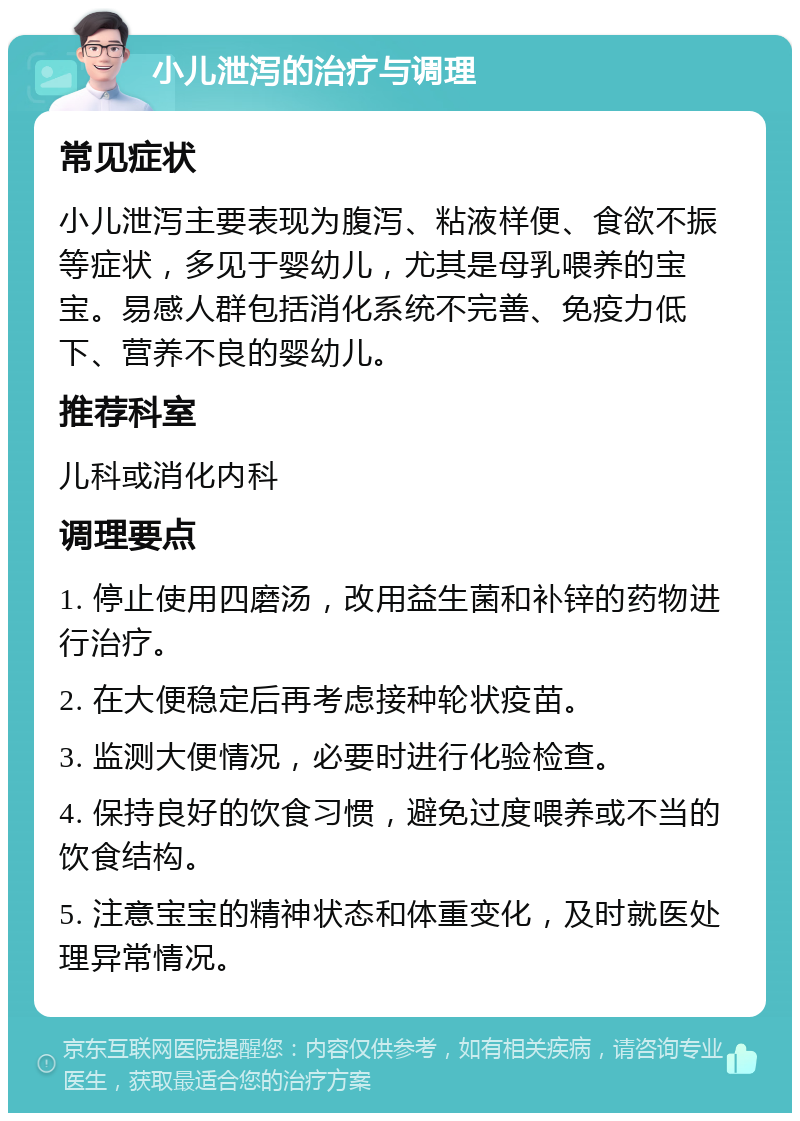 小儿泄泻的治疗与调理 常见症状 小儿泄泻主要表现为腹泻、粘液样便、食欲不振等症状，多见于婴幼儿，尤其是母乳喂养的宝宝。易感人群包括消化系统不完善、免疫力低下、营养不良的婴幼儿。 推荐科室 儿科或消化内科 调理要点 1. 停止使用四磨汤，改用益生菌和补锌的药物进行治疗。 2. 在大便稳定后再考虑接种轮状疫苗。 3. 监测大便情况，必要时进行化验检查。 4. 保持良好的饮食习惯，避免过度喂养或不当的饮食结构。 5. 注意宝宝的精神状态和体重变化，及时就医处理异常情况。