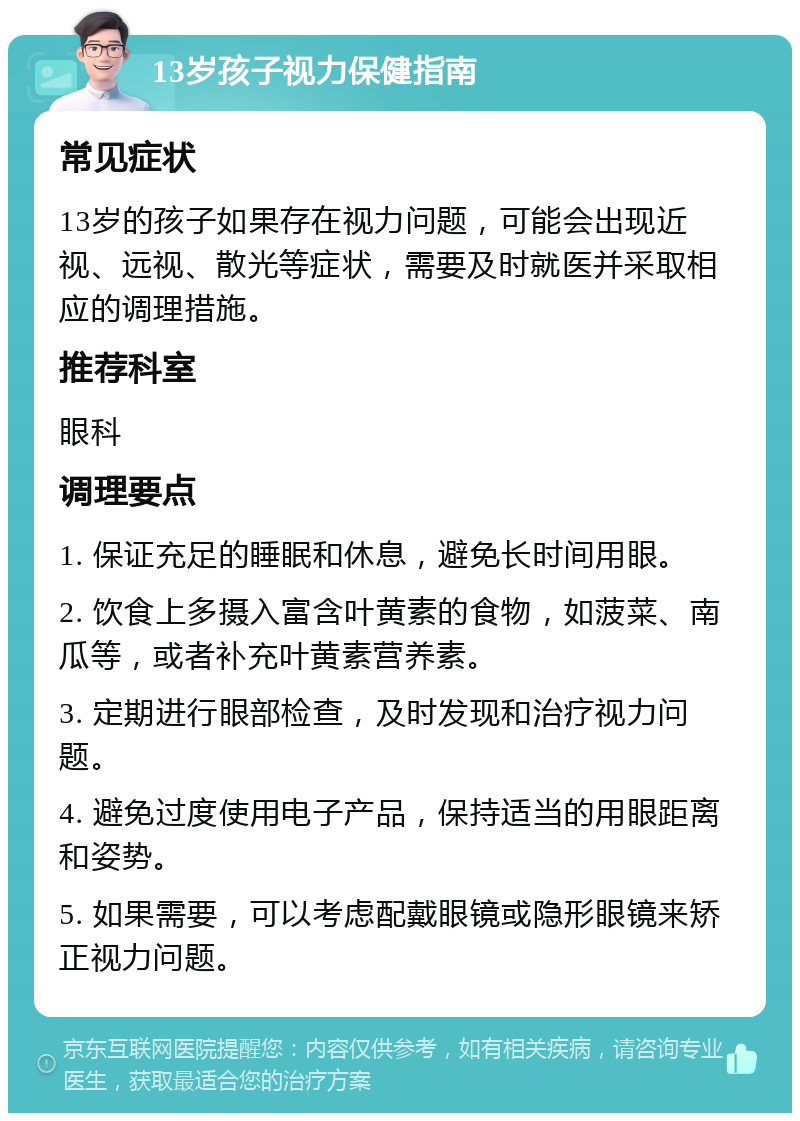 13岁孩子视力保健指南 常见症状 13岁的孩子如果存在视力问题，可能会出现近视、远视、散光等症状，需要及时就医并采取相应的调理措施。 推荐科室 眼科 调理要点 1. 保证充足的睡眠和休息，避免长时间用眼。 2. 饮食上多摄入富含叶黄素的食物，如菠菜、南瓜等，或者补充叶黄素营养素。 3. 定期进行眼部检查，及时发现和治疗视力问题。 4. 避免过度使用电子产品，保持适当的用眼距离和姿势。 5. 如果需要，可以考虑配戴眼镜或隐形眼镜来矫正视力问题。