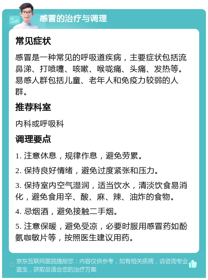 感冒的治疗与调理 常见症状 感冒是一种常见的呼吸道疾病，主要症状包括流鼻涕、打喷嚏、咳嗽、喉咙痛、头痛、发热等。易感人群包括儿童、老年人和免疫力较弱的人群。 推荐科室 内科或呼吸科 调理要点 1. 注意休息，规律作息，避免劳累。 2. 保持良好情绪，避免过度紧张和压力。 3. 保持室内空气湿润，适当饮水，清淡饮食易消化，避免食用辛、酸、麻、辣、油炸的食物。 4. 忌烟酒，避免接触二手烟。 5. 注意保暖，避免受凉，必要时服用感冒药如酚氨咖敏片等，按照医生建议用药。