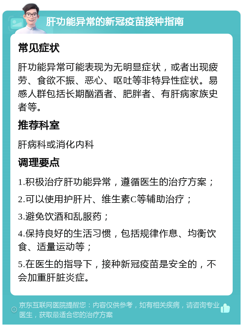 肝功能异常的新冠疫苗接种指南 常见症状 肝功能异常可能表现为无明显症状，或者出现疲劳、食欲不振、恶心、呕吐等非特异性症状。易感人群包括长期酗酒者、肥胖者、有肝病家族史者等。 推荐科室 肝病科或消化内科 调理要点 1.积极治疗肝功能异常，遵循医生的治疗方案； 2.可以使用护肝片、维生素C等辅助治疗； 3.避免饮酒和乱服药； 4.保持良好的生活习惯，包括规律作息、均衡饮食、适量运动等； 5.在医生的指导下，接种新冠疫苗是安全的，不会加重肝脏炎症。