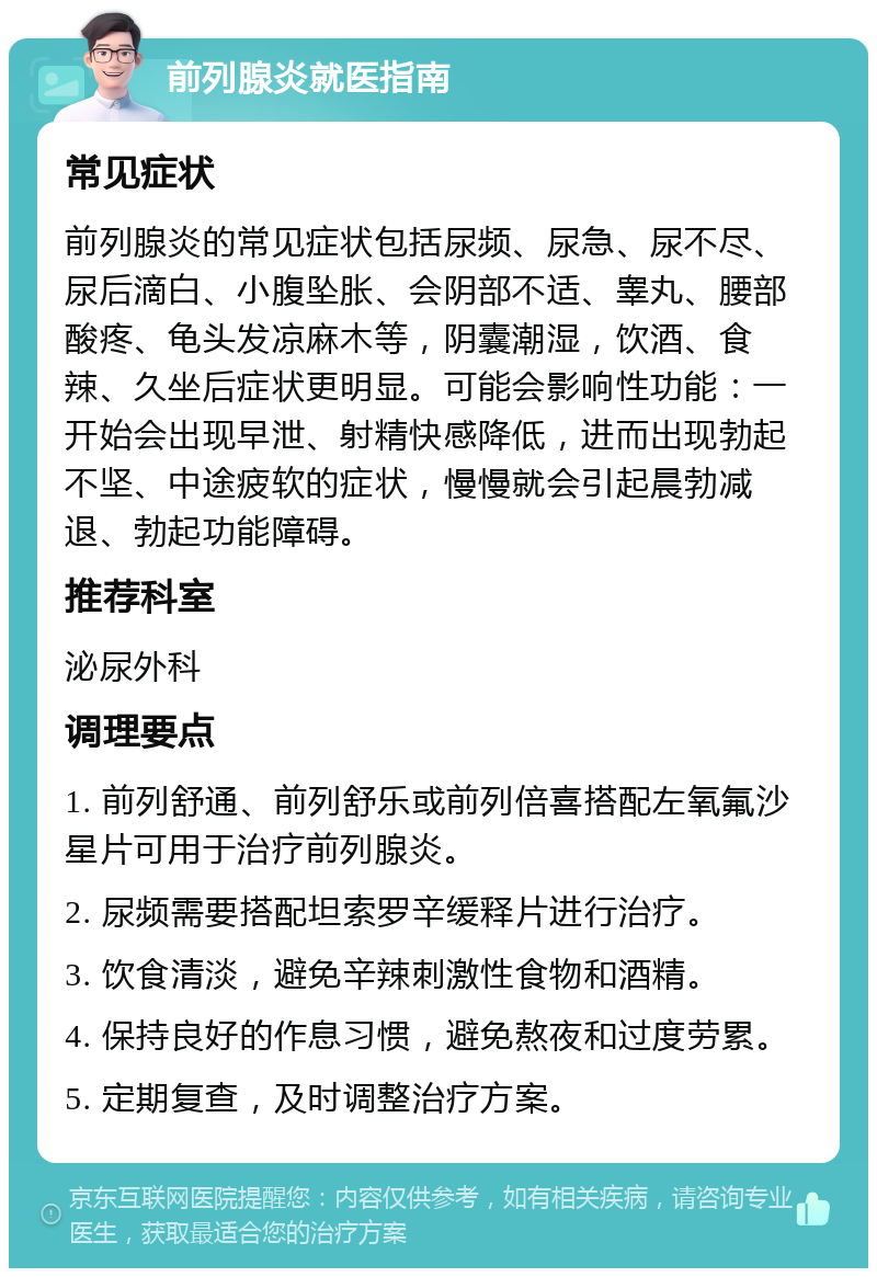 前列腺炎就医指南 常见症状 前列腺炎的常见症状包括尿频、尿急、尿不尽、尿后滴白、小腹坠胀、会阴部不适、睾丸、腰部酸疼、龟头发凉麻木等，阴囊潮湿，饮酒、食辣、久坐后症状更明显。可能会影响性功能：一开始会出现早泄、射精快感降低，进而出现勃起不坚、中途疲软的症状，慢慢就会引起晨勃减退、勃起功能障碍。 推荐科室 泌尿外科 调理要点 1. 前列舒通、前列舒乐或前列倍喜搭配左氧氟沙星片可用于治疗前列腺炎。 2. 尿频需要搭配坦索罗辛缓释片进行治疗。 3. 饮食清淡，避免辛辣刺激性食物和酒精。 4. 保持良好的作息习惯，避免熬夜和过度劳累。 5. 定期复查，及时调整治疗方案。