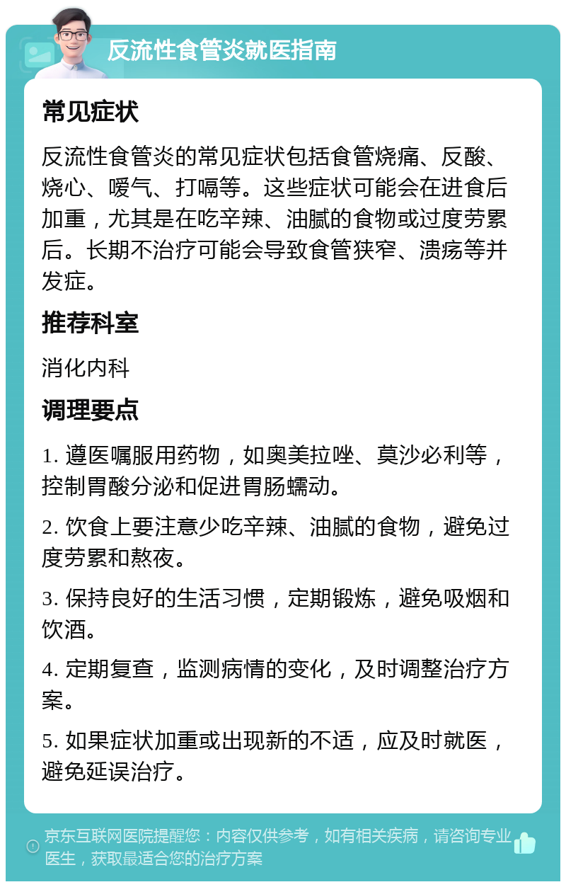 反流性食管炎就医指南 常见症状 反流性食管炎的常见症状包括食管烧痛、反酸、烧心、嗳气、打嗝等。这些症状可能会在进食后加重，尤其是在吃辛辣、油腻的食物或过度劳累后。长期不治疗可能会导致食管狭窄、溃疡等并发症。 推荐科室 消化内科 调理要点 1. 遵医嘱服用药物，如奥美拉唑、莫沙必利等，控制胃酸分泌和促进胃肠蠕动。 2. 饮食上要注意少吃辛辣、油腻的食物，避免过度劳累和熬夜。 3. 保持良好的生活习惯，定期锻炼，避免吸烟和饮酒。 4. 定期复查，监测病情的变化，及时调整治疗方案。 5. 如果症状加重或出现新的不适，应及时就医，避免延误治疗。