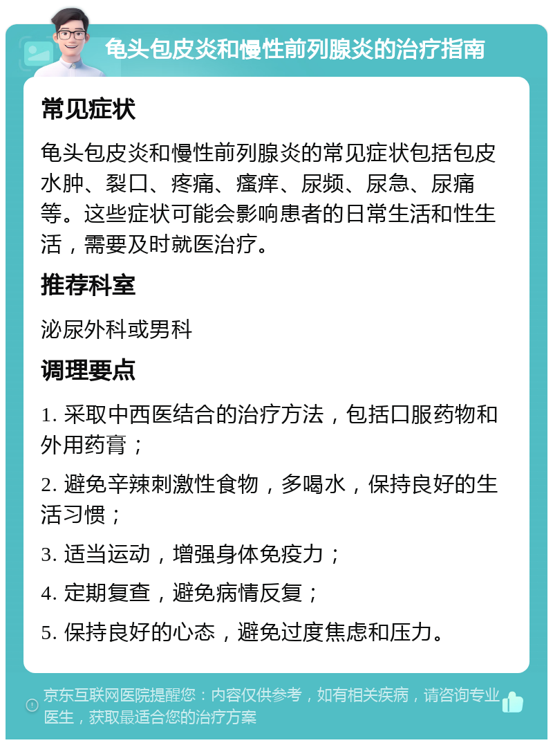 龟头包皮炎和慢性前列腺炎的治疗指南 常见症状 龟头包皮炎和慢性前列腺炎的常见症状包括包皮水肿、裂口、疼痛、瘙痒、尿频、尿急、尿痛等。这些症状可能会影响患者的日常生活和性生活，需要及时就医治疗。 推荐科室 泌尿外科或男科 调理要点 1. 采取中西医结合的治疗方法，包括口服药物和外用药膏； 2. 避免辛辣刺激性食物，多喝水，保持良好的生活习惯； 3. 适当运动，增强身体免疫力； 4. 定期复查，避免病情反复； 5. 保持良好的心态，避免过度焦虑和压力。