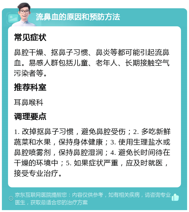 流鼻血的原因和预防方法 常见症状 鼻腔干燥、抠鼻子习惯、鼻炎等都可能引起流鼻血。易感人群包括儿童、老年人、长期接触空气污染者等。 推荐科室 耳鼻喉科 调理要点 1. 改掉抠鼻子习惯，避免鼻腔受伤；2. 多吃新鲜蔬菜和水果，保持身体健康；3. 使用生理盐水或鼻腔喷雾剂，保持鼻腔湿润；4. 避免长时间待在干燥的环境中；5. 如果症状严重，应及时就医，接受专业治疗。