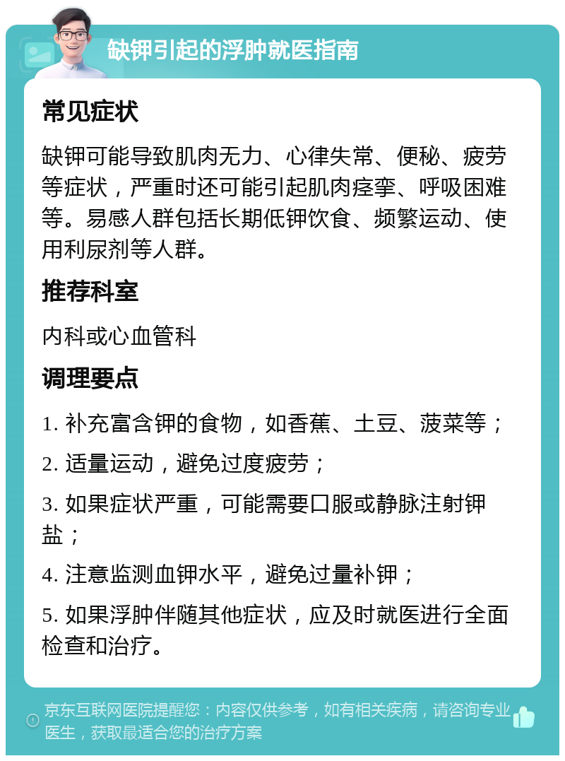 缺钾引起的浮肿就医指南 常见症状 缺钾可能导致肌肉无力、心律失常、便秘、疲劳等症状，严重时还可能引起肌肉痉挛、呼吸困难等。易感人群包括长期低钾饮食、频繁运动、使用利尿剂等人群。 推荐科室 内科或心血管科 调理要点 1. 补充富含钾的食物，如香蕉、土豆、菠菜等； 2. 适量运动，避免过度疲劳； 3. 如果症状严重，可能需要口服或静脉注射钾盐； 4. 注意监测血钾水平，避免过量补钾； 5. 如果浮肿伴随其他症状，应及时就医进行全面检查和治疗。