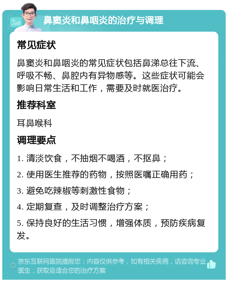 鼻窦炎和鼻咽炎的治疗与调理 常见症状 鼻窦炎和鼻咽炎的常见症状包括鼻涕总往下流、呼吸不畅、鼻腔内有异物感等。这些症状可能会影响日常生活和工作，需要及时就医治疗。 推荐科室 耳鼻喉科 调理要点 1. 清淡饮食，不抽烟不喝酒，不抠鼻； 2. 使用医生推荐的药物，按照医嘱正确用药； 3. 避免吃辣椒等刺激性食物； 4. 定期复查，及时调整治疗方案； 5. 保持良好的生活习惯，增强体质，预防疾病复发。