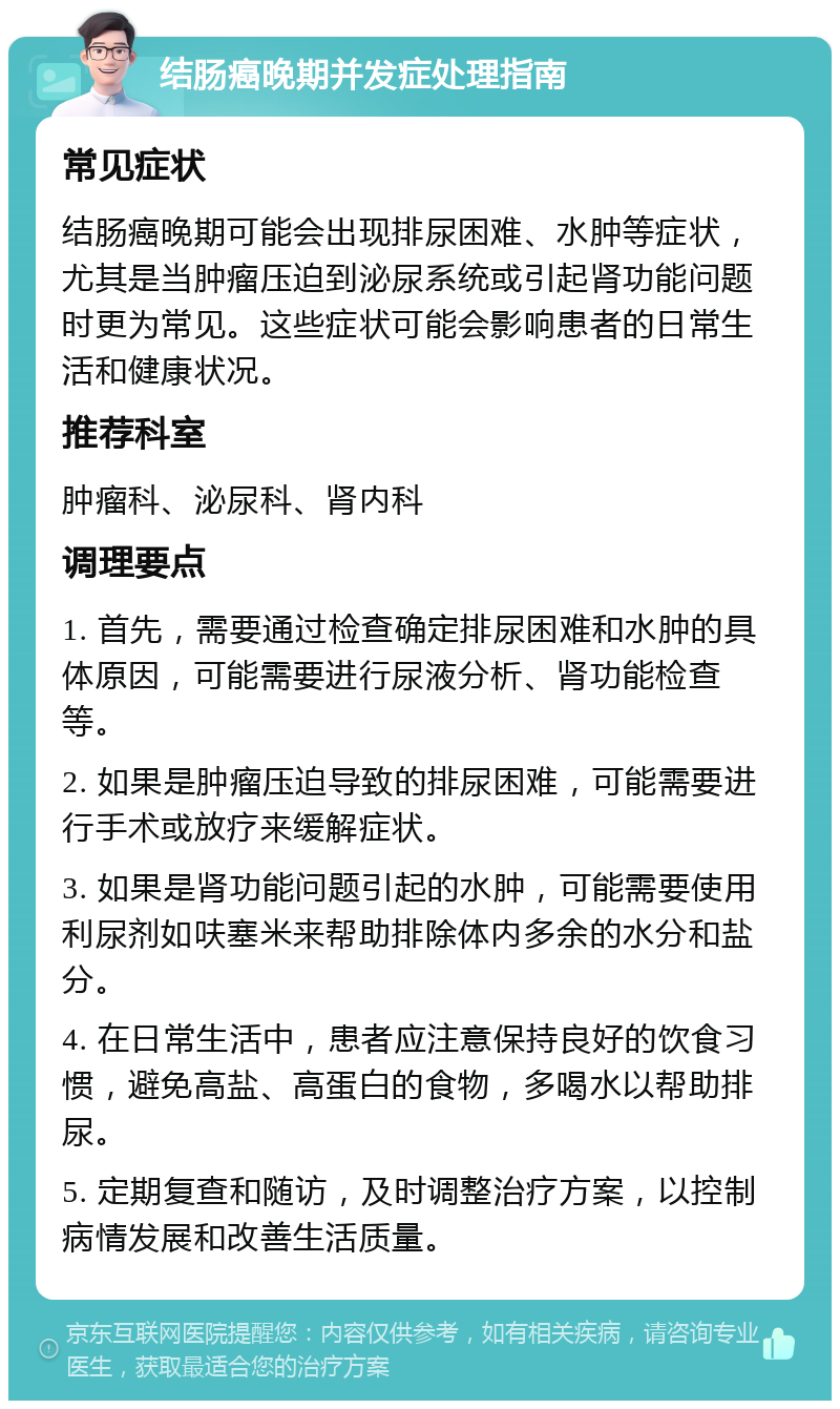 结肠癌晚期并发症处理指南 常见症状 结肠癌晚期可能会出现排尿困难、水肿等症状，尤其是当肿瘤压迫到泌尿系统或引起肾功能问题时更为常见。这些症状可能会影响患者的日常生活和健康状况。 推荐科室 肿瘤科、泌尿科、肾内科 调理要点 1. 首先，需要通过检查确定排尿困难和水肿的具体原因，可能需要进行尿液分析、肾功能检查等。 2. 如果是肿瘤压迫导致的排尿困难，可能需要进行手术或放疗来缓解症状。 3. 如果是肾功能问题引起的水肿，可能需要使用利尿剂如呋塞米来帮助排除体内多余的水分和盐分。 4. 在日常生活中，患者应注意保持良好的饮食习惯，避免高盐、高蛋白的食物，多喝水以帮助排尿。 5. 定期复查和随访，及时调整治疗方案，以控制病情发展和改善生活质量。