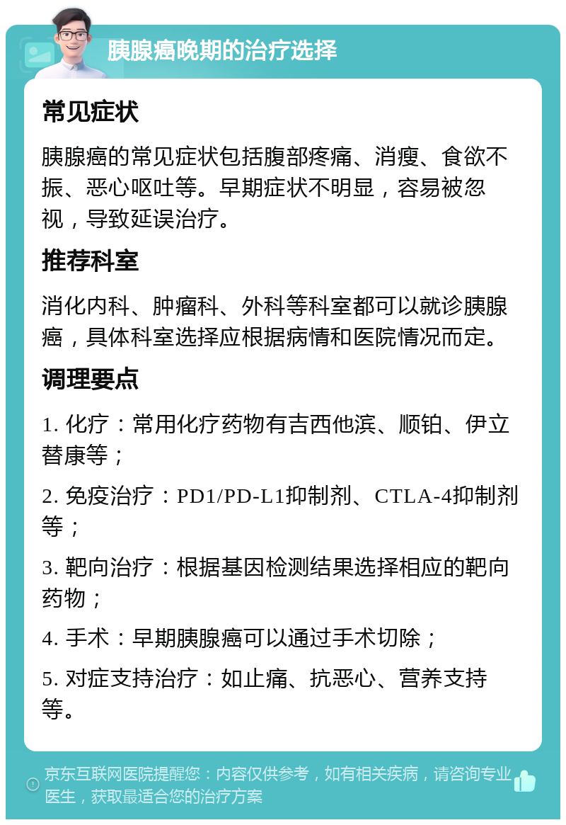 胰腺癌晚期的治疗选择 常见症状 胰腺癌的常见症状包括腹部疼痛、消瘦、食欲不振、恶心呕吐等。早期症状不明显，容易被忽视，导致延误治疗。 推荐科室 消化内科、肿瘤科、外科等科室都可以就诊胰腺癌，具体科室选择应根据病情和医院情况而定。 调理要点 1. 化疗：常用化疗药物有吉西他滨、顺铂、伊立替康等； 2. 免疫治疗：PD1/PD-L1抑制剂、CTLA-4抑制剂等； 3. 靶向治疗：根据基因检测结果选择相应的靶向药物； 4. 手术：早期胰腺癌可以通过手术切除； 5. 对症支持治疗：如止痛、抗恶心、营养支持等。