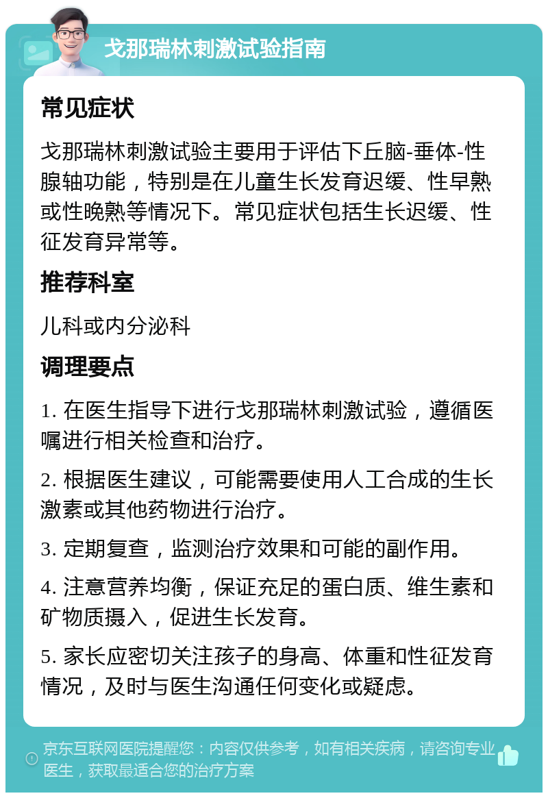 戈那瑞林刺激试验指南 常见症状 戈那瑞林刺激试验主要用于评估下丘脑-垂体-性腺轴功能，特别是在儿童生长发育迟缓、性早熟或性晚熟等情况下。常见症状包括生长迟缓、性征发育异常等。 推荐科室 儿科或内分泌科 调理要点 1. 在医生指导下进行戈那瑞林刺激试验，遵循医嘱进行相关检查和治疗。 2. 根据医生建议，可能需要使用人工合成的生长激素或其他药物进行治疗。 3. 定期复查，监测治疗效果和可能的副作用。 4. 注意营养均衡，保证充足的蛋白质、维生素和矿物质摄入，促进生长发育。 5. 家长应密切关注孩子的身高、体重和性征发育情况，及时与医生沟通任何变化或疑虑。