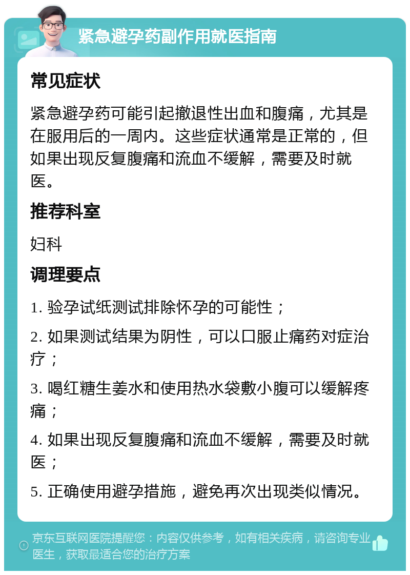 紧急避孕药副作用就医指南 常见症状 紧急避孕药可能引起撤退性出血和腹痛，尤其是在服用后的一周内。这些症状通常是正常的，但如果出现反复腹痛和流血不缓解，需要及时就医。 推荐科室 妇科 调理要点 1. 验孕试纸测试排除怀孕的可能性； 2. 如果测试结果为阴性，可以口服止痛药对症治疗； 3. 喝红糖生姜水和使用热水袋敷小腹可以缓解疼痛； 4. 如果出现反复腹痛和流血不缓解，需要及时就医； 5. 正确使用避孕措施，避免再次出现类似情况。