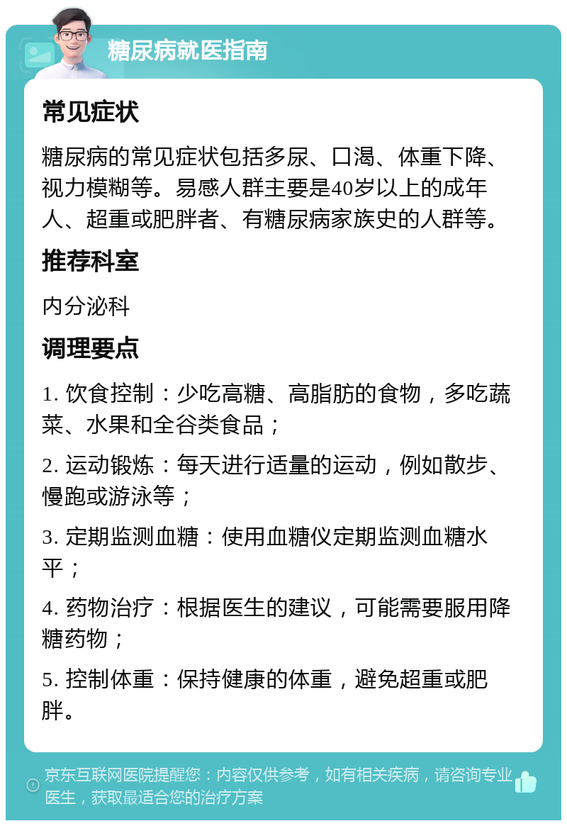 糖尿病就医指南 常见症状 糖尿病的常见症状包括多尿、口渴、体重下降、视力模糊等。易感人群主要是40岁以上的成年人、超重或肥胖者、有糖尿病家族史的人群等。 推荐科室 内分泌科 调理要点 1. 饮食控制：少吃高糖、高脂肪的食物，多吃蔬菜、水果和全谷类食品； 2. 运动锻炼：每天进行适量的运动，例如散步、慢跑或游泳等； 3. 定期监测血糖：使用血糖仪定期监测血糖水平； 4. 药物治疗：根据医生的建议，可能需要服用降糖药物； 5. 控制体重：保持健康的体重，避免超重或肥胖。