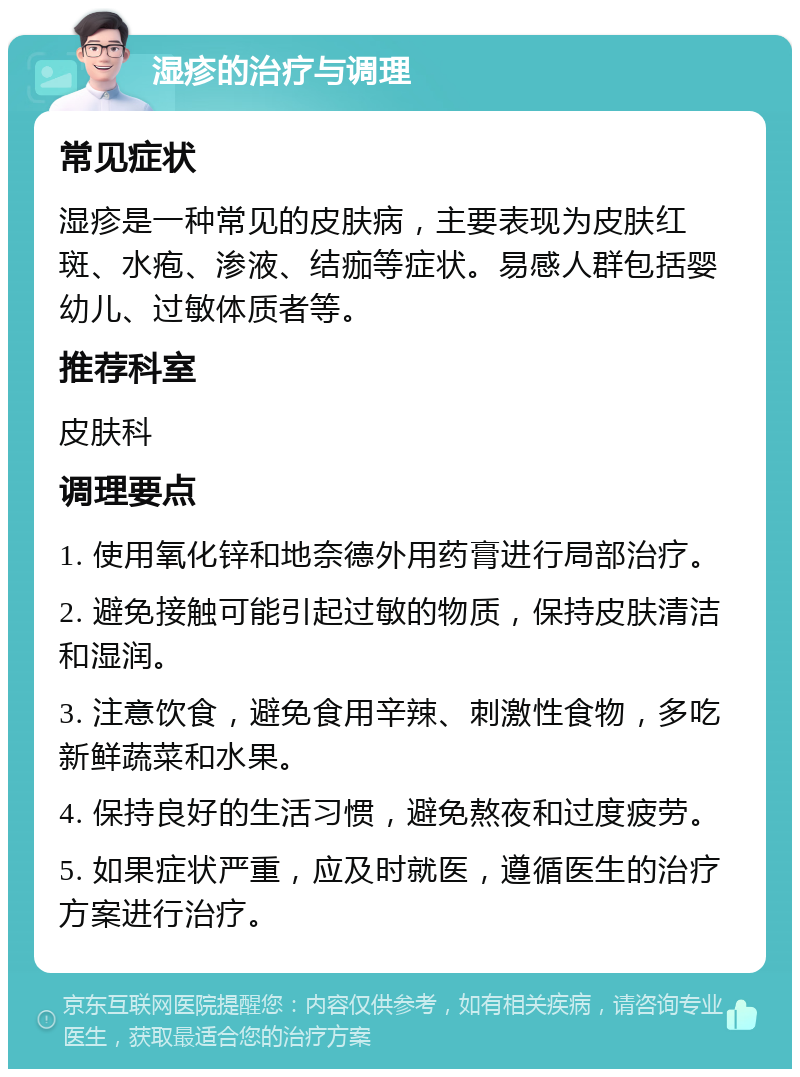 湿疹的治疗与调理 常见症状 湿疹是一种常见的皮肤病，主要表现为皮肤红斑、水疱、渗液、结痂等症状。易感人群包括婴幼儿、过敏体质者等。 推荐科室 皮肤科 调理要点 1. 使用氧化锌和地奈德外用药膏进行局部治疗。 2. 避免接触可能引起过敏的物质，保持皮肤清洁和湿润。 3. 注意饮食，避免食用辛辣、刺激性食物，多吃新鲜蔬菜和水果。 4. 保持良好的生活习惯，避免熬夜和过度疲劳。 5. 如果症状严重，应及时就医，遵循医生的治疗方案进行治疗。