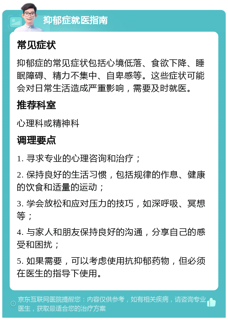 抑郁症就医指南 常见症状 抑郁症的常见症状包括心境低落、食欲下降、睡眠障碍、精力不集中、自卑感等。这些症状可能会对日常生活造成严重影响，需要及时就医。 推荐科室 心理科或精神科 调理要点 1. 寻求专业的心理咨询和治疗； 2. 保持良好的生活习惯，包括规律的作息、健康的饮食和适量的运动； 3. 学会放松和应对压力的技巧，如深呼吸、冥想等； 4. 与家人和朋友保持良好的沟通，分享自己的感受和困扰； 5. 如果需要，可以考虑使用抗抑郁药物，但必须在医生的指导下使用。