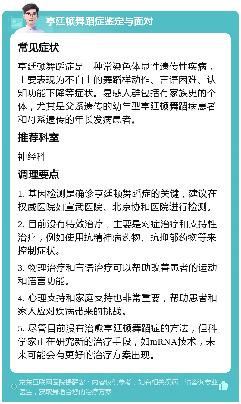 亨廷顿舞蹈症鉴定与面对 常见症状 亨廷顿舞蹈症是一种常染色体显性遗传性疾病，主要表现为不自主的舞蹈样动作、言语困难、认知功能下降等症状。易感人群包括有家族史的个体，尤其是父系遗传的幼年型亨廷顿舞蹈病患者和母系遗传的年长发病患者。 推荐科室 神经科 调理要点 1. 基因检测是确诊亨廷顿舞蹈症的关键，建议在权威医院如宣武医院、北京协和医院进行检测。 2. 目前没有特效治疗，主要是对症治疗和支持性治疗，例如使用抗精神病药物、抗抑郁药物等来控制症状。 3. 物理治疗和言语治疗可以帮助改善患者的运动和语言功能。 4. 心理支持和家庭支持也非常重要，帮助患者和家人应对疾病带来的挑战。 5. 尽管目前没有治愈亨廷顿舞蹈症的方法，但科学家正在研究新的治疗手段，如mRNA技术，未来可能会有更好的治疗方案出现。