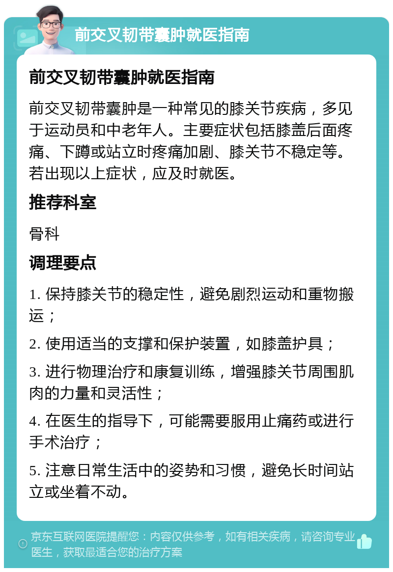 前交叉韧带囊肿就医指南 前交叉韧带囊肿就医指南 前交叉韧带囊肿是一种常见的膝关节疾病，多见于运动员和中老年人。主要症状包括膝盖后面疼痛、下蹲或站立时疼痛加剧、膝关节不稳定等。若出现以上症状，应及时就医。 推荐科室 骨科 调理要点 1. 保持膝关节的稳定性，避免剧烈运动和重物搬运； 2. 使用适当的支撑和保护装置，如膝盖护具； 3. 进行物理治疗和康复训练，增强膝关节周围肌肉的力量和灵活性； 4. 在医生的指导下，可能需要服用止痛药或进行手术治疗； 5. 注意日常生活中的姿势和习惯，避免长时间站立或坐着不动。