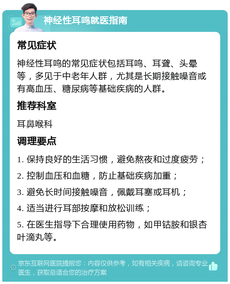 神经性耳鸣就医指南 常见症状 神经性耳鸣的常见症状包括耳鸣、耳聋、头晕等，多见于中老年人群，尤其是长期接触噪音或有高血压、糖尿病等基础疾病的人群。 推荐科室 耳鼻喉科 调理要点 1. 保持良好的生活习惯，避免熬夜和过度疲劳； 2. 控制血压和血糖，防止基础疾病加重； 3. 避免长时间接触噪音，佩戴耳塞或耳机； 4. 适当进行耳部按摩和放松训练； 5. 在医生指导下合理使用药物，如甲钴胺和银杏叶滴丸等。