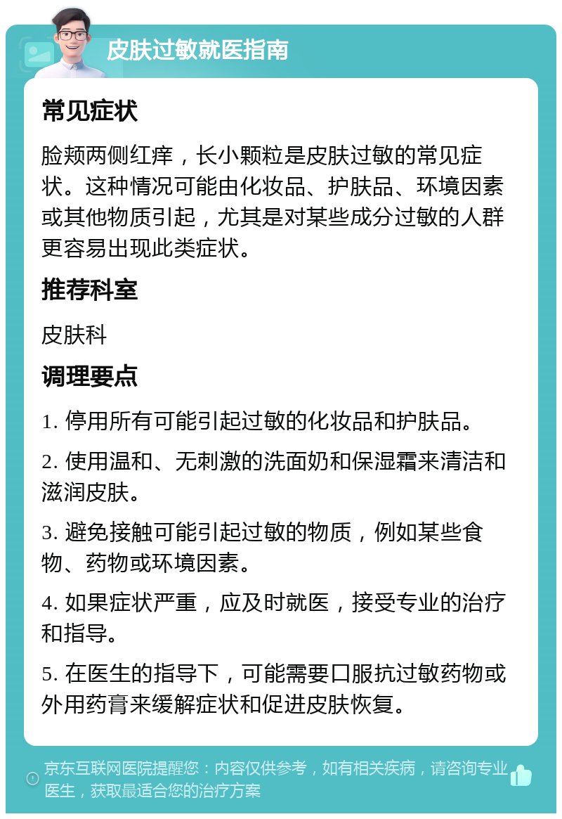 皮肤过敏就医指南 常见症状 脸颊两侧红痒，长小颗粒是皮肤过敏的常见症状。这种情况可能由化妆品、护肤品、环境因素或其他物质引起，尤其是对某些成分过敏的人群更容易出现此类症状。 推荐科室 皮肤科 调理要点 1. 停用所有可能引起过敏的化妆品和护肤品。 2. 使用温和、无刺激的洗面奶和保湿霜来清洁和滋润皮肤。 3. 避免接触可能引起过敏的物质，例如某些食物、药物或环境因素。 4. 如果症状严重，应及时就医，接受专业的治疗和指导。 5. 在医生的指导下，可能需要口服抗过敏药物或外用药膏来缓解症状和促进皮肤恢复。