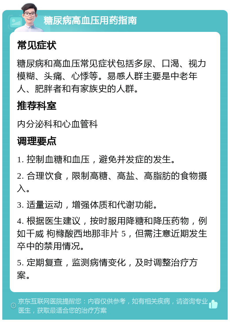 糖尿病高血压用药指南 常见症状 糖尿病和高血压常见症状包括多尿、口渴、视力模糊、头痛、心悸等。易感人群主要是中老年人、肥胖者和有家族史的人群。 推荐科室 内分泌科和心血管科 调理要点 1. 控制血糖和血压，避免并发症的发生。 2. 合理饮食，限制高糖、高盐、高脂肪的食物摄入。 3. 适量运动，增强体质和代谢功能。 4. 根据医生建议，按时服用降糖和降压药物，例如千威 枸橼酸西地那非片 5，但需注意近期发生卒中的禁用情况。 5. 定期复查，监测病情变化，及时调整治疗方案。