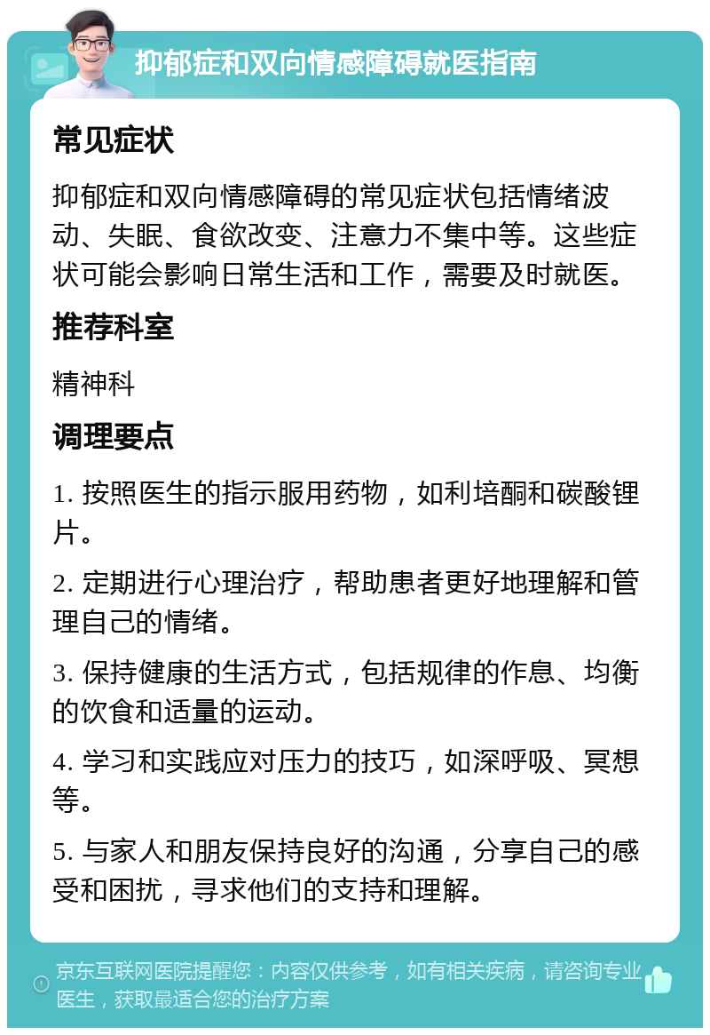 抑郁症和双向情感障碍就医指南 常见症状 抑郁症和双向情感障碍的常见症状包括情绪波动、失眠、食欲改变、注意力不集中等。这些症状可能会影响日常生活和工作，需要及时就医。 推荐科室 精神科 调理要点 1. 按照医生的指示服用药物，如利培酮和碳酸锂片。 2. 定期进行心理治疗，帮助患者更好地理解和管理自己的情绪。 3. 保持健康的生活方式，包括规律的作息、均衡的饮食和适量的运动。 4. 学习和实践应对压力的技巧，如深呼吸、冥想等。 5. 与家人和朋友保持良好的沟通，分享自己的感受和困扰，寻求他们的支持和理解。