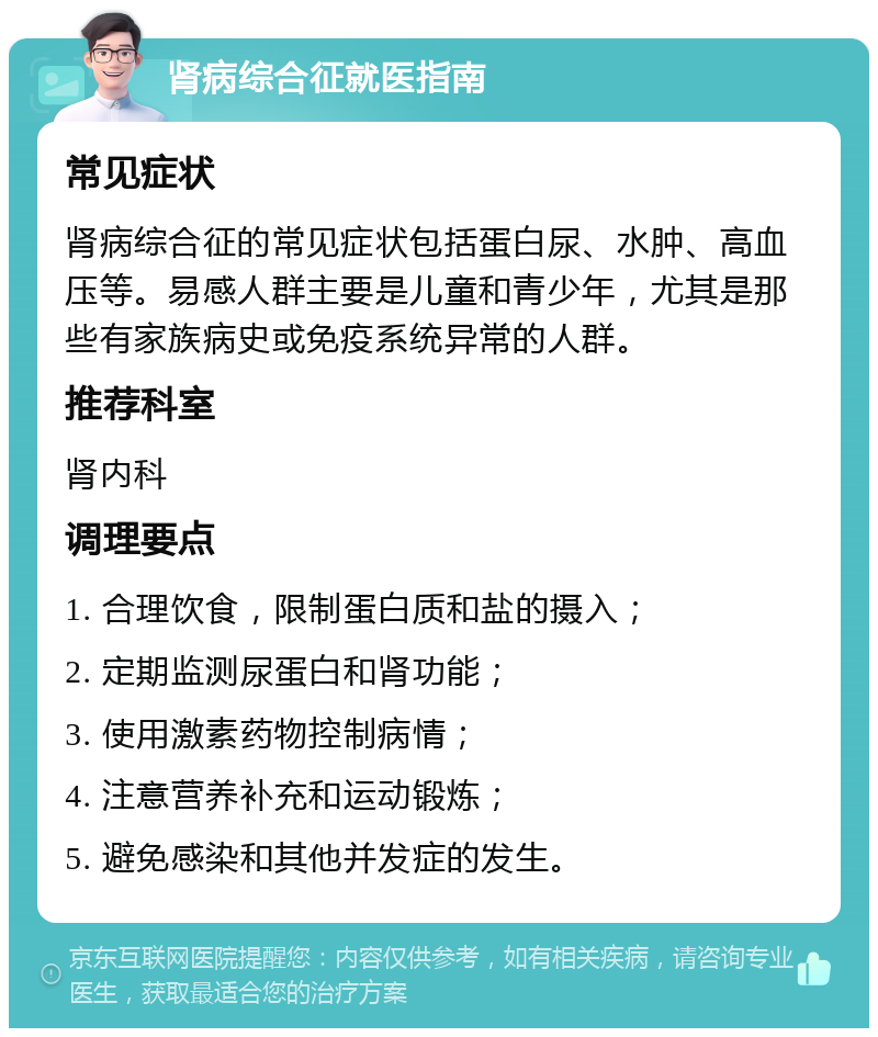 肾病综合征就医指南 常见症状 肾病综合征的常见症状包括蛋白尿、水肿、高血压等。易感人群主要是儿童和青少年，尤其是那些有家族病史或免疫系统异常的人群。 推荐科室 肾内科 调理要点 1. 合理饮食，限制蛋白质和盐的摄入； 2. 定期监测尿蛋白和肾功能； 3. 使用激素药物控制病情； 4. 注意营养补充和运动锻炼； 5. 避免感染和其他并发症的发生。