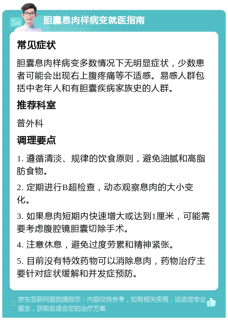 胆囊息肉样病变就医指南 常见症状 胆囊息肉样病变多数情况下无明显症状，少数患者可能会出现右上腹疼痛等不适感。易感人群包括中老年人和有胆囊疾病家族史的人群。 推荐科室 普外科 调理要点 1. 遵循清淡、规律的饮食原则，避免油腻和高脂肪食物。 2. 定期进行B超检查，动态观察息肉的大小变化。 3. 如果息肉短期内快速增大或达到1厘米，可能需要考虑腹腔镜胆囊切除手术。 4. 注意休息，避免过度劳累和精神紧张。 5. 目前没有特效药物可以消除息肉，药物治疗主要针对症状缓解和并发症预防。